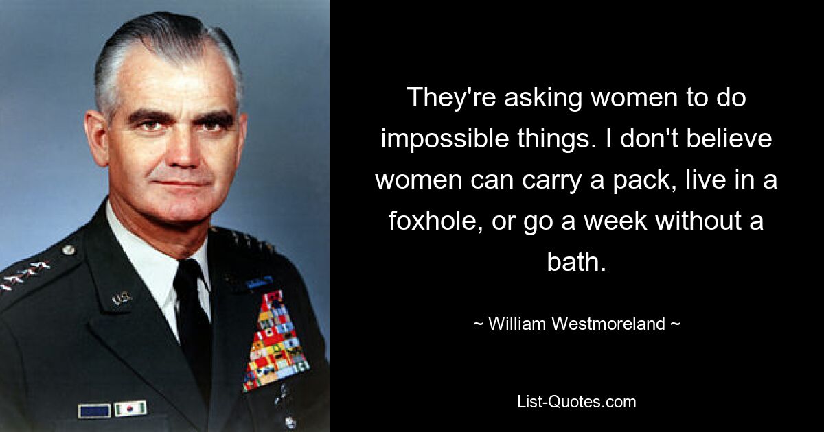 They're asking women to do impossible things. I don't believe women can carry a pack, live in a foxhole, or go a week without a bath. — © William Westmoreland