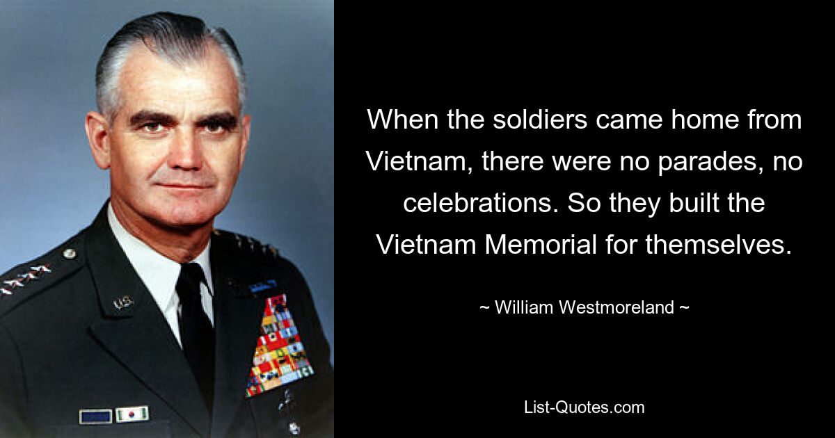 When the soldiers came home from Vietnam, there were no parades, no celebrations. So they built the Vietnam Memorial for themselves. — © William Westmoreland