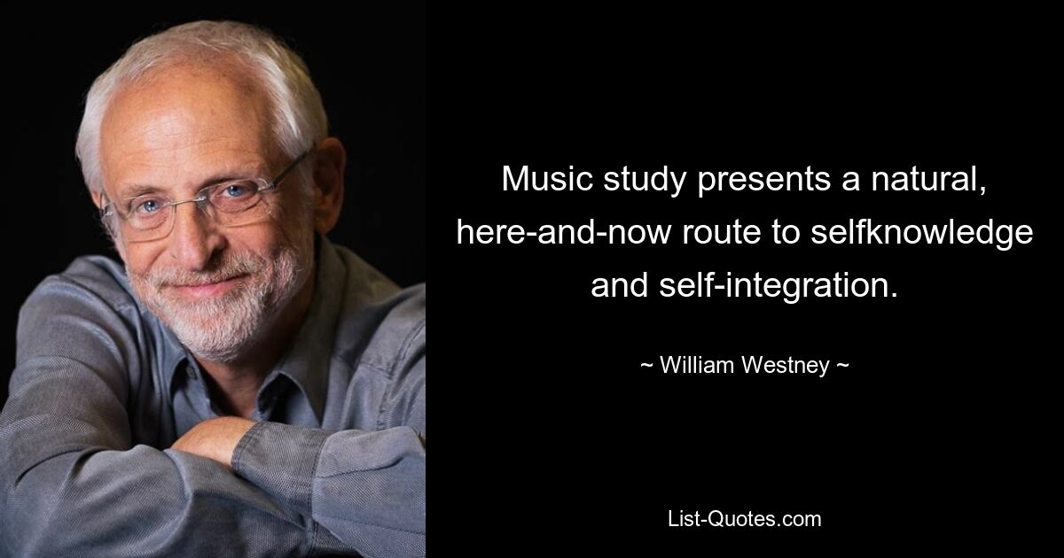 Music study presents a natural, here-and-now route to selfknowledge and self-integration. — © William Westney