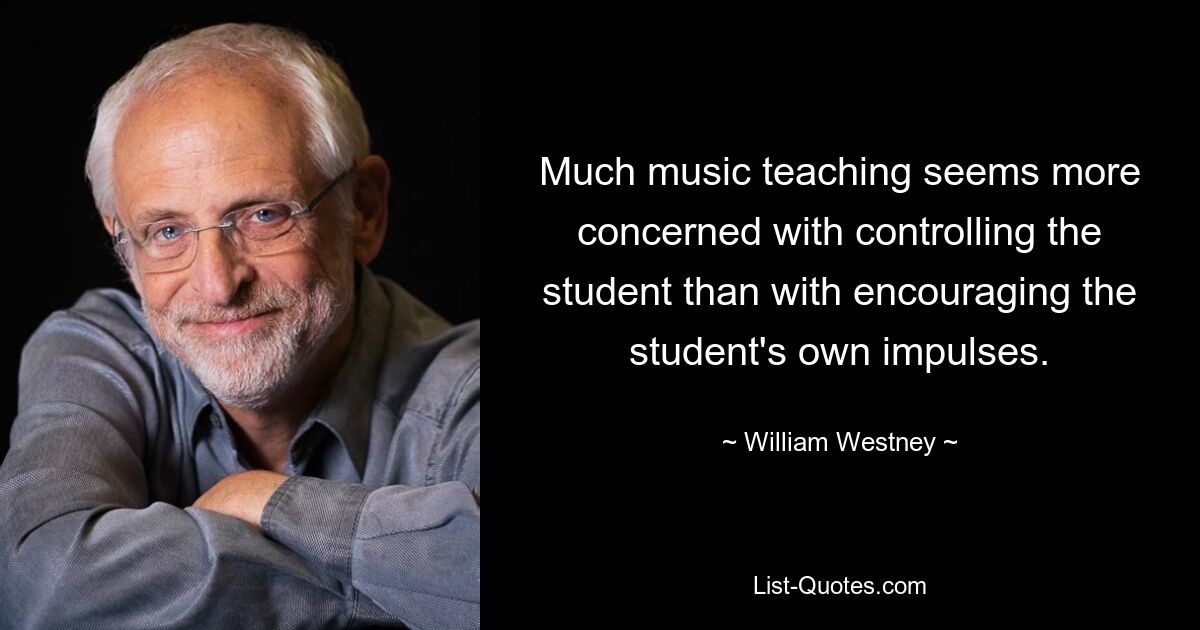 Much music teaching seems more concerned with controlling the student than with encouraging the student's own impulses. — © William Westney