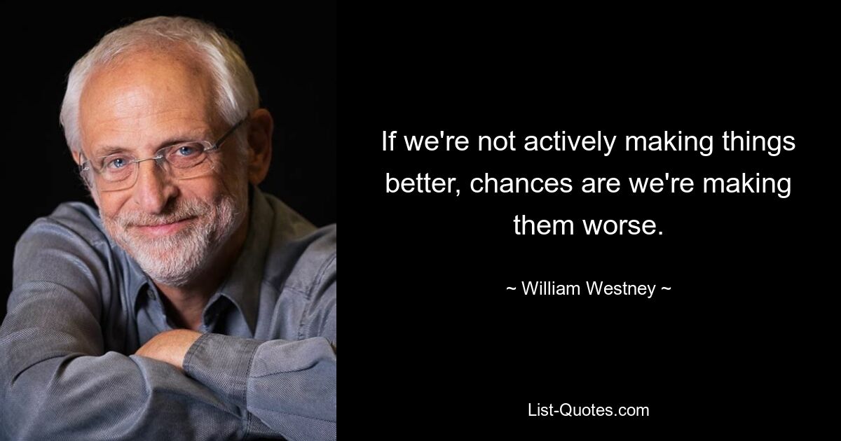 If we're not actively making things better, chances are we're making them worse. — © William Westney