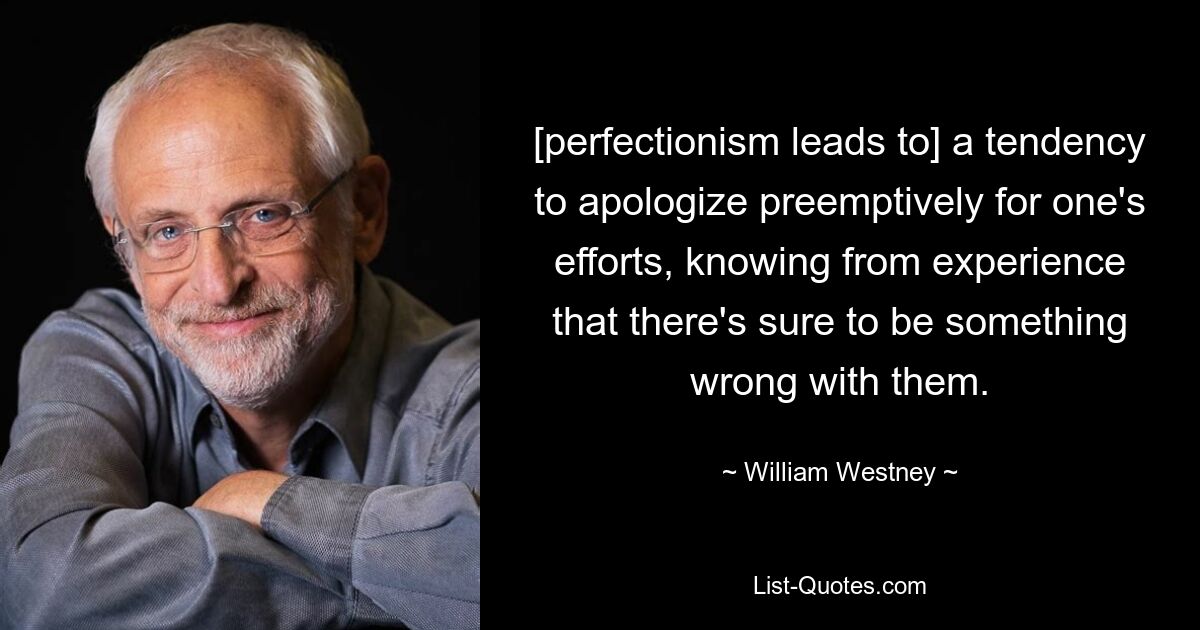 [perfectionism leads to] a tendency to apologize preemptively for one's efforts, knowing from experience that there's sure to be something wrong with them. — © William Westney