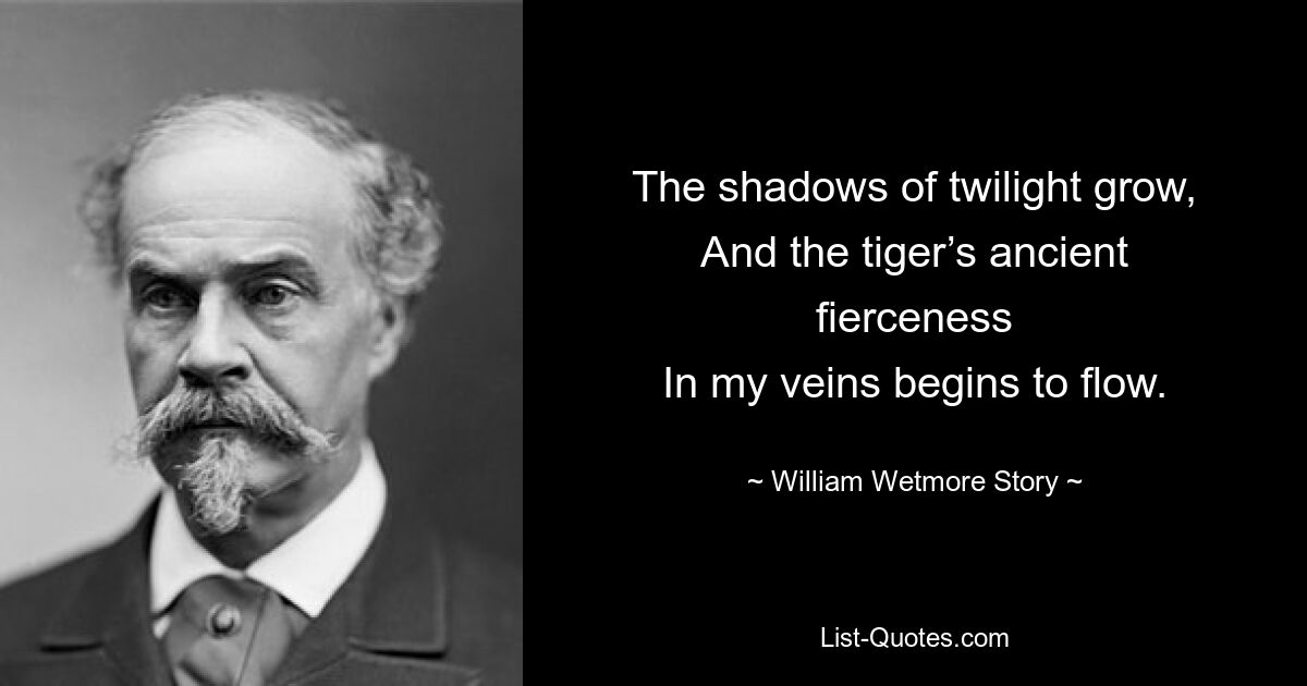 The shadows of twilight grow,
And the tiger’s ancient fierceness
In my veins begins to flow. — © William Wetmore Story