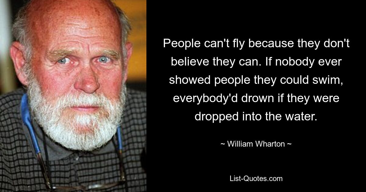 Menschen können nicht fliegen, weil sie nicht glauben, dass sie es können. Wenn niemand den Leuten zeigen würde, dass sie schwimmen können, würden alle ertrinken, wenn sie ins Wasser fallen würden. — © William Wharton 