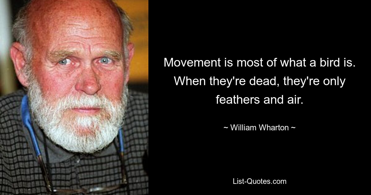 Movement is most of what a bird is. When they're dead, they're only feathers and air. — © William Wharton