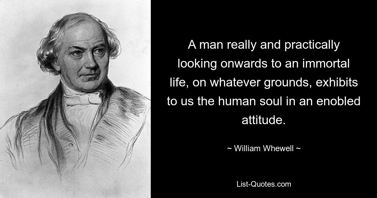 A man really and practically looking onwards to an immortal life, on whatever grounds, exhibits to us the human soul in an enobled attitude. — © William Whewell