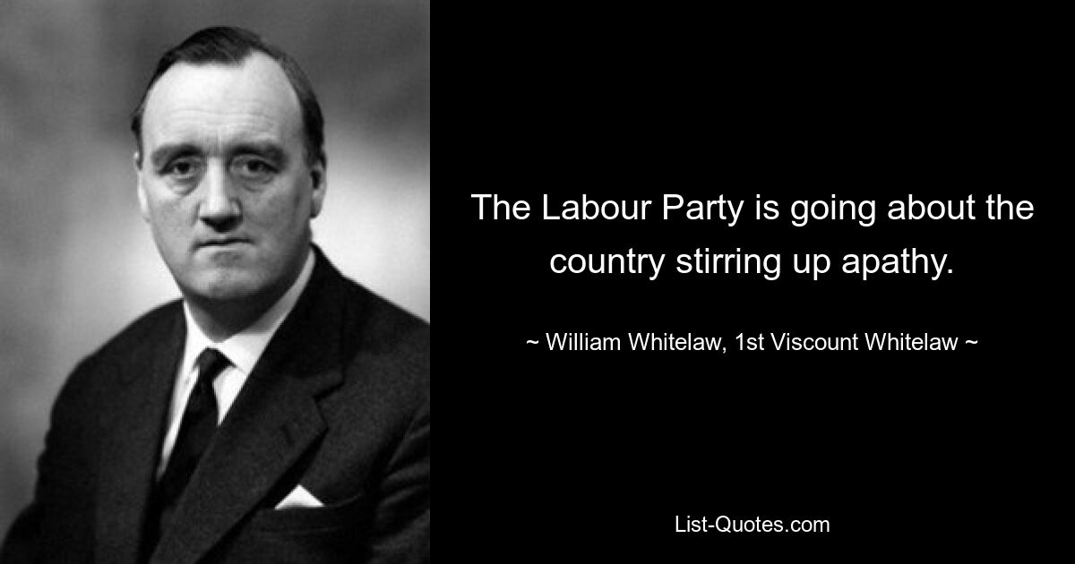 The Labour Party is going about the country stirring up apathy. — © William Whitelaw, 1st Viscount Whitelaw