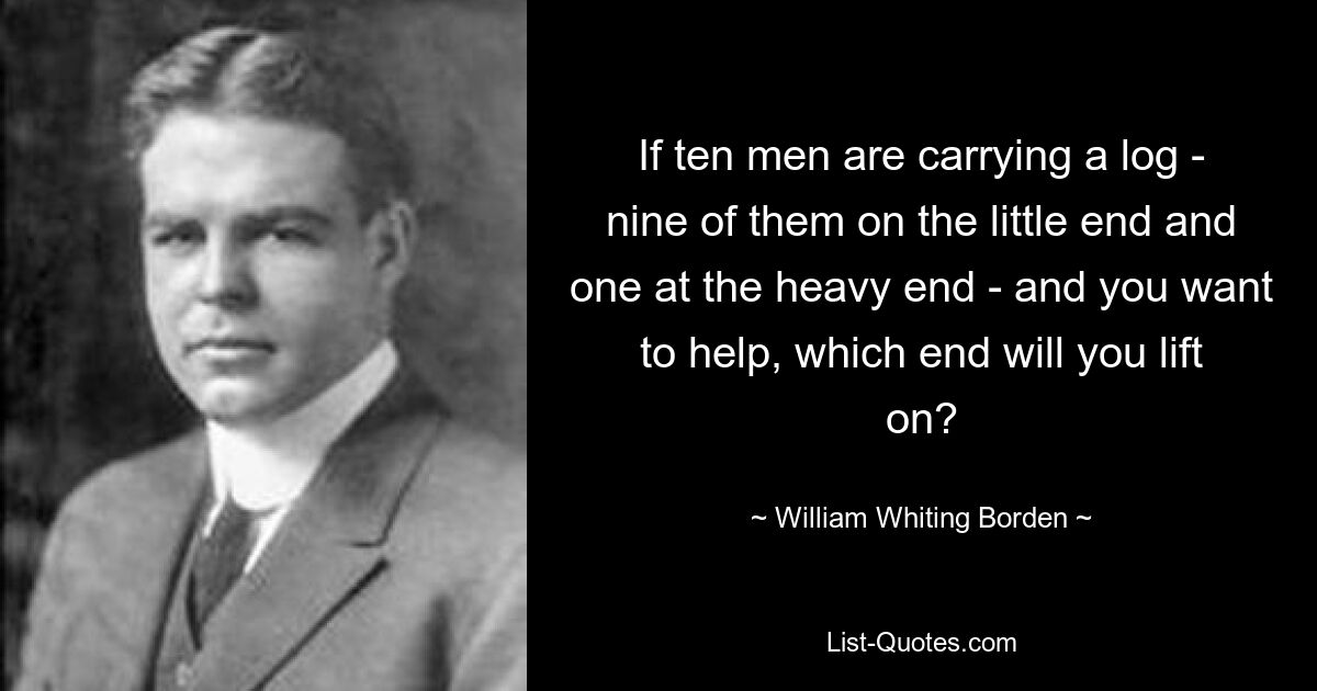 If ten men are carrying a log - nine of them on the little end and one at the heavy end - and you want to help, which end will you lift on? — © William Whiting Borden