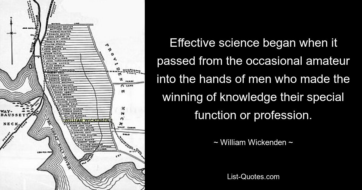 Effective science began when it passed from the occasional amateur into the hands of men who made the winning of knowledge their special function or profession. — © William Wickenden