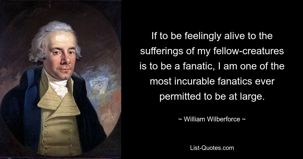 If to be feelingly alive to the sufferings of my fellow-creatures is to be a fanatic, I am one of the most incurable fanatics ever permitted to be at large. — © William Wilberforce