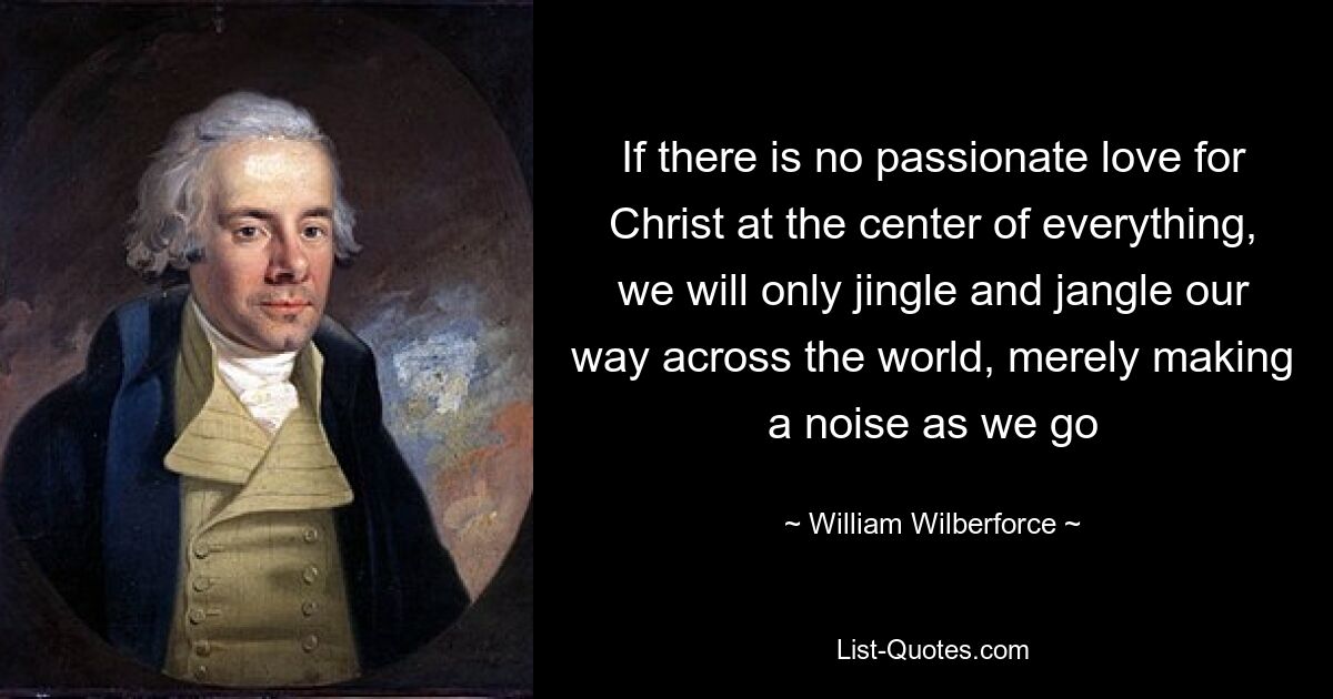 If there is no passionate love for Christ at the center of everything, we will only jingle and jangle our way across the world, merely making a noise as we go — © William Wilberforce