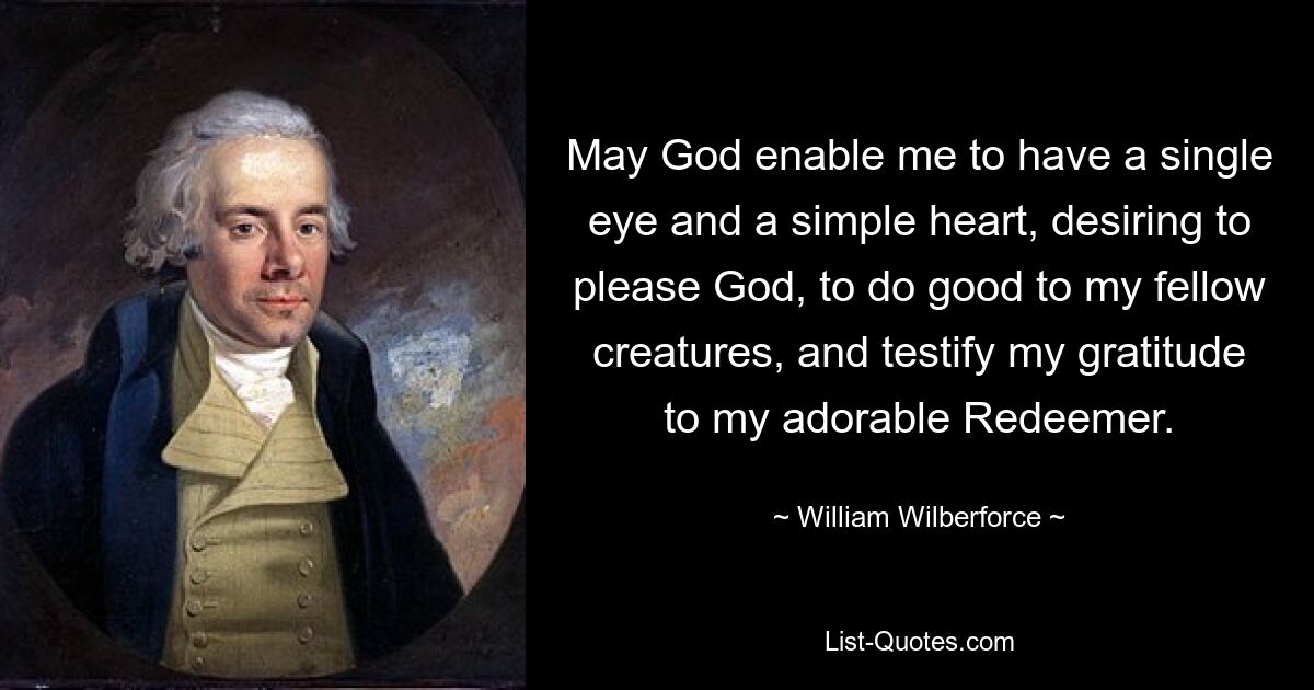 May God enable me to have a single eye and a simple heart, desiring to please God, to do good to my fellow creatures, and testify my gratitude to my adorable Redeemer. — © William Wilberforce