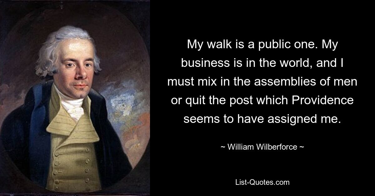 My walk is a public one. My business is in the world, and I must mix in the assemblies of men or quit the post which Providence seems to have assigned me. — © William Wilberforce