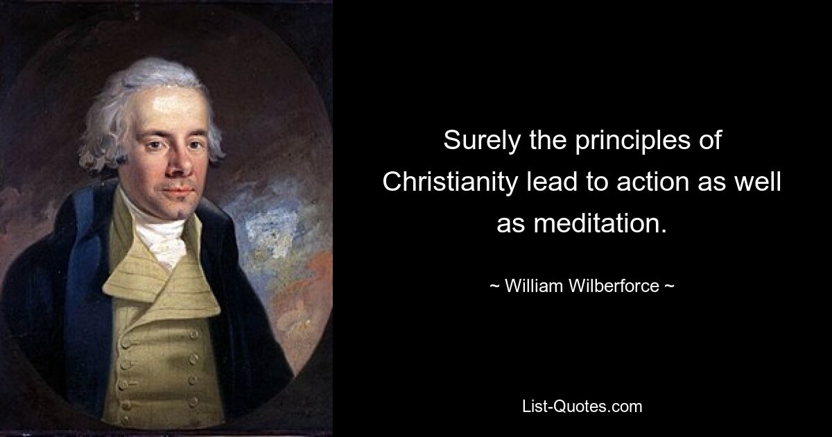 Surely the principles of Christianity lead to action as well as meditation. — © William Wilberforce