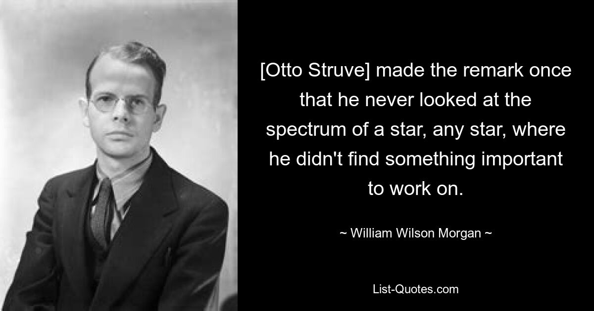 [Otto Struve] made the remark once that he never looked at the spectrum of a star, any star, where he didn't find something important to work on. — © William Wilson Morgan