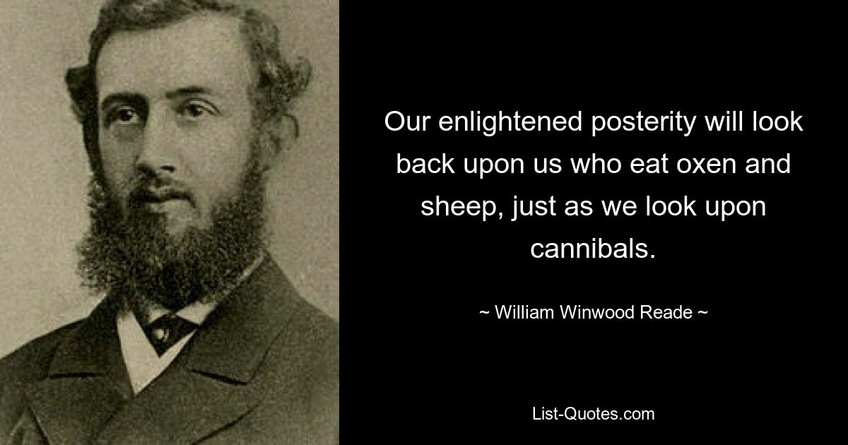 Our enlightened posterity will look back upon us who eat oxen and sheep, just as we look upon cannibals. — © William Winwood Reade