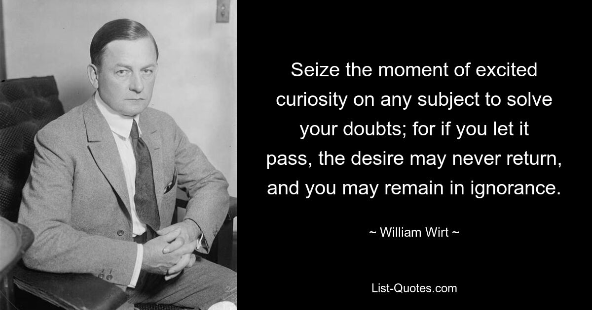 Seize the moment of excited curiosity on any subject to solve your doubts; for if you let it pass, the desire may never return, and you may remain in ignorance. — © William Wirt