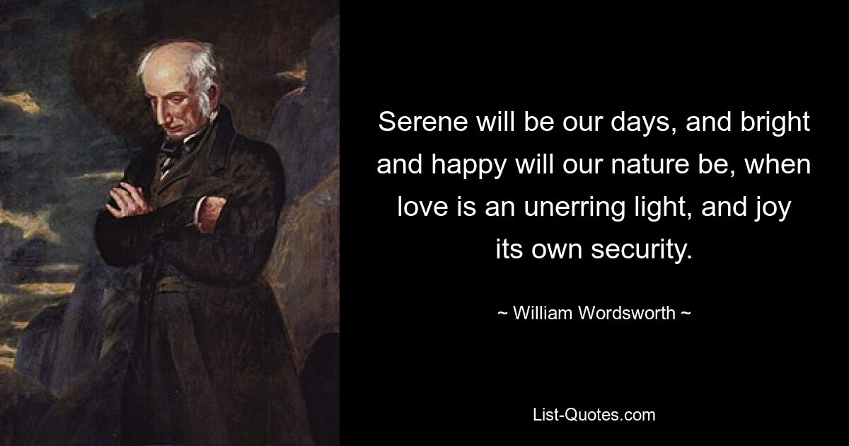 Serene will be our days, and bright and happy will our nature be, when love is an unerring light, and joy its own security. — © William Wordsworth