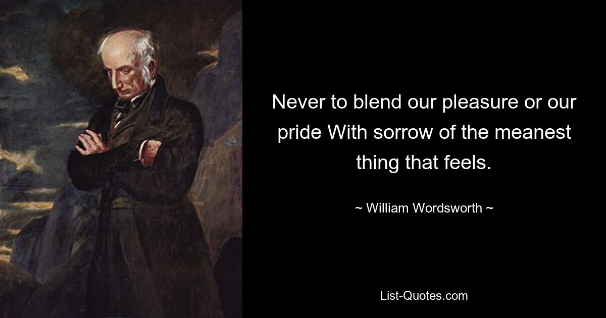 Never to blend our pleasure or our pride With sorrow of the meanest thing that feels. — © William Wordsworth