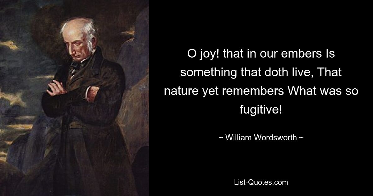 O joy! that in our embers Is something that doth live, That nature yet remembers What was so fugitive! — © William Wordsworth