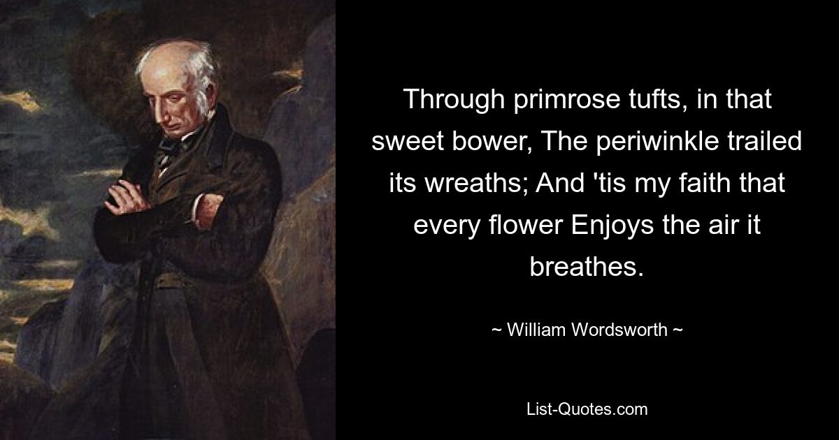 Through primrose tufts, in that sweet bower, The periwinkle trailed its wreaths; And 'tis my faith that every flower Enjoys the air it breathes. — © William Wordsworth