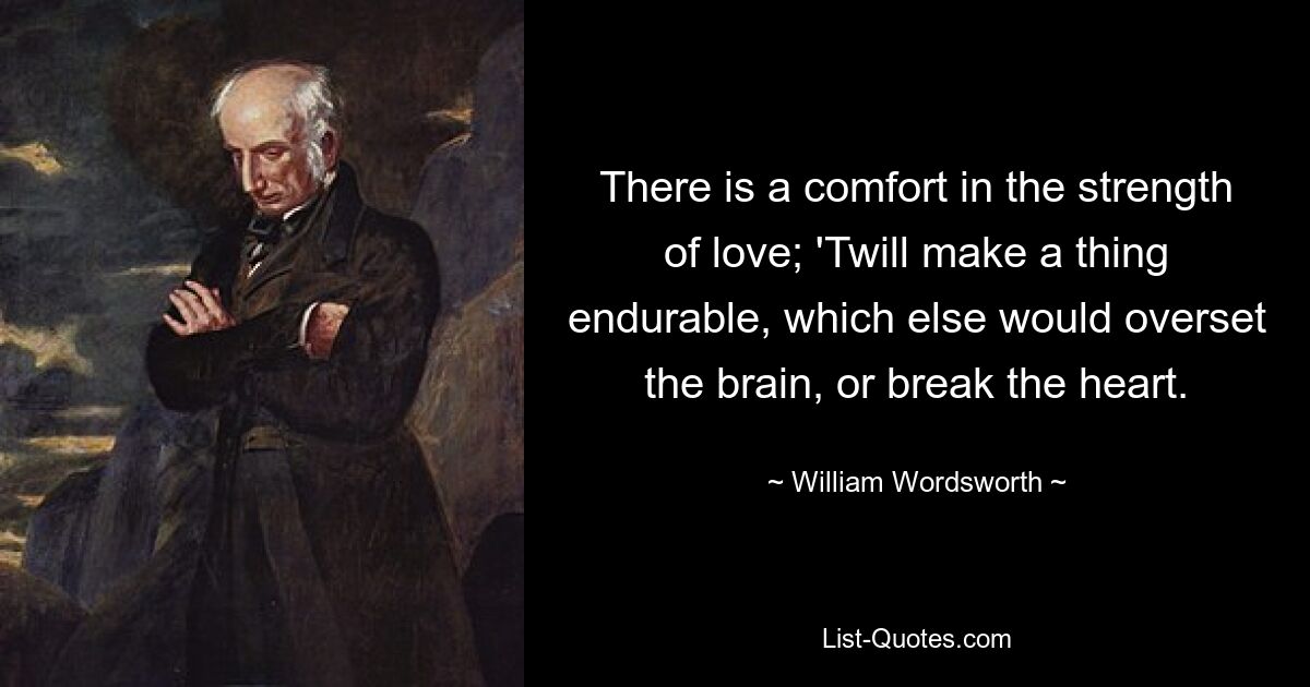 There is a comfort in the strength of love; 'Twill make a thing endurable, which else would overset the brain, or break the heart. — © William Wordsworth