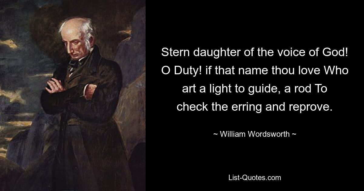 Stern daughter of the voice of God! O Duty! if that name thou love Who art a light to guide, a rod To check the erring and reprove. — © William Wordsworth