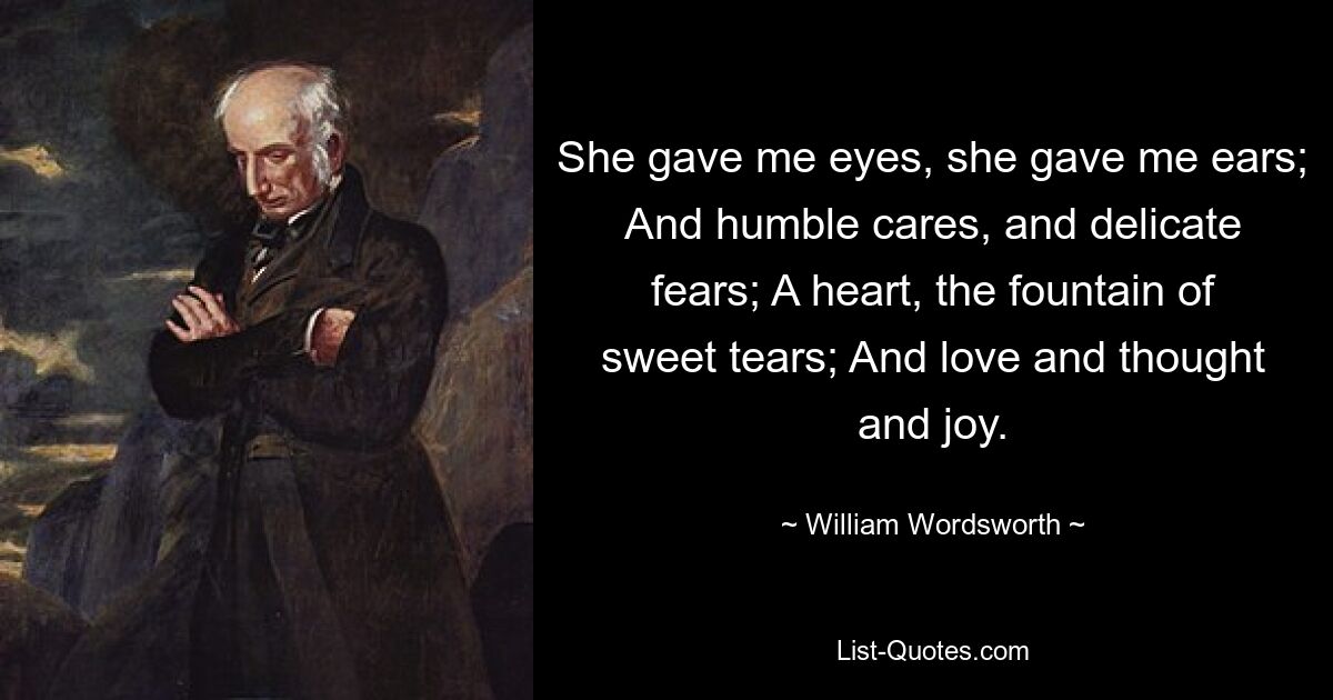 She gave me eyes, she gave me ears; And humble cares, and delicate fears; A heart, the fountain of sweet tears; And love and thought and joy. — © William Wordsworth