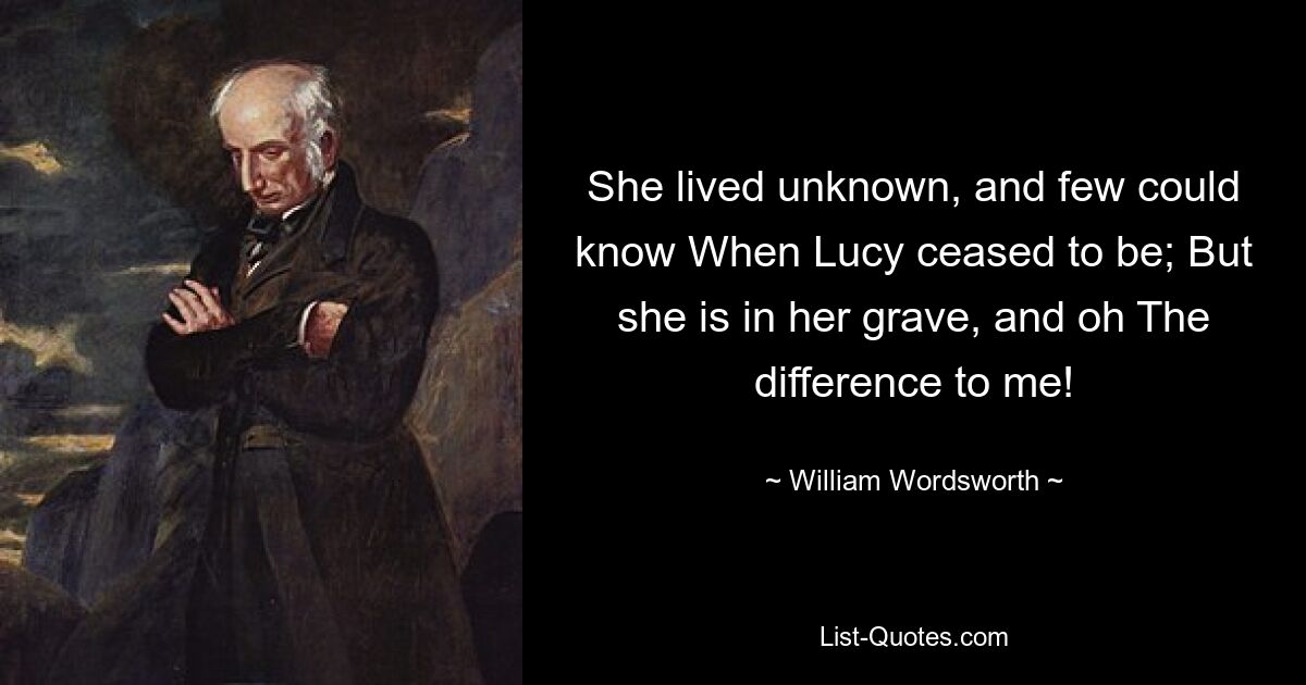 She lived unknown, and few could know When Lucy ceased to be; But she is in her grave, and oh The difference to me! — © William Wordsworth