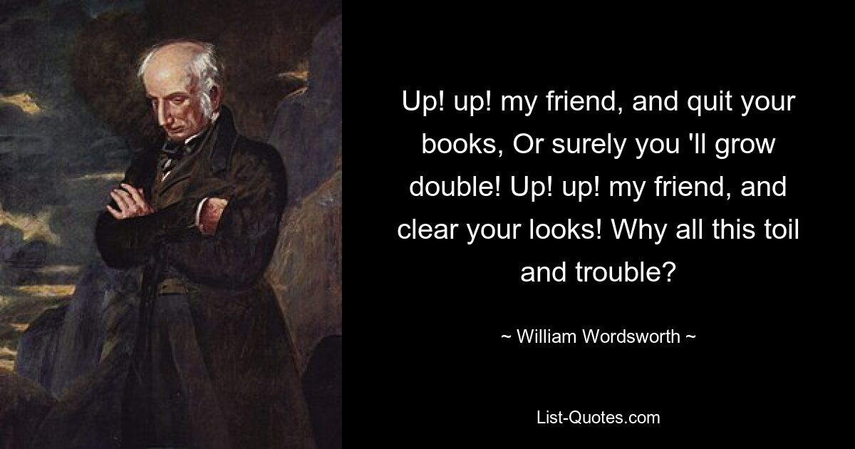 Up! up! my friend, and quit your books, Or surely you 'll grow double! Up! up! my friend, and clear your looks! Why all this toil and trouble? — © William Wordsworth