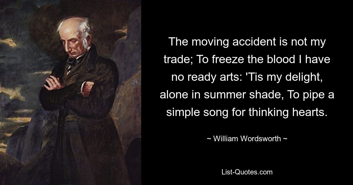 The moving accident is not my trade; To freeze the blood I have no ready arts: 'Tis my delight, alone in summer shade, To pipe a simple song for thinking hearts. — © William Wordsworth