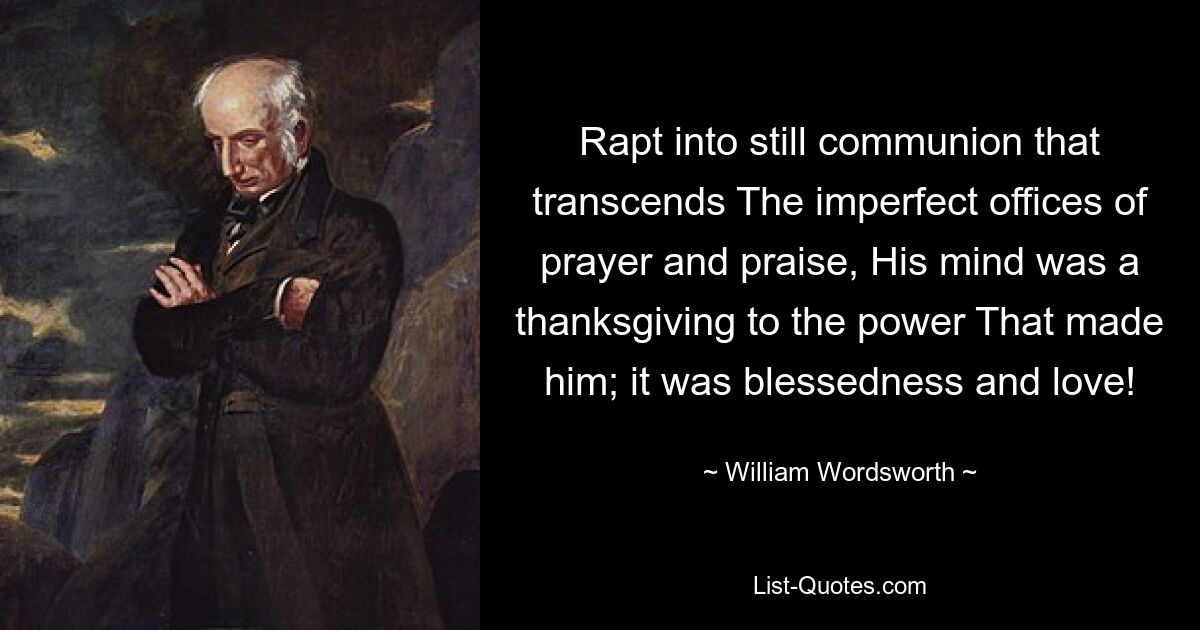 Rapt into still communion that transcends The imperfect offices of prayer and praise, His mind was a thanksgiving to the power That made him; it was blessedness and love! — © William Wordsworth