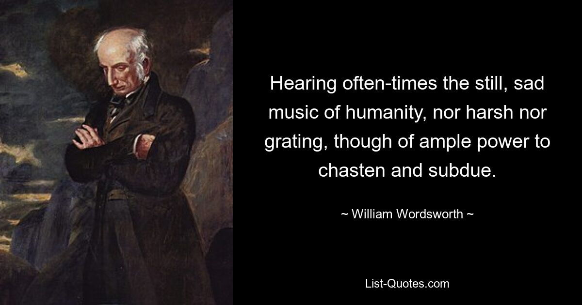 Hearing often-times the still, sad music of humanity, nor harsh nor grating, though of ample power to chasten and subdue. — © William Wordsworth