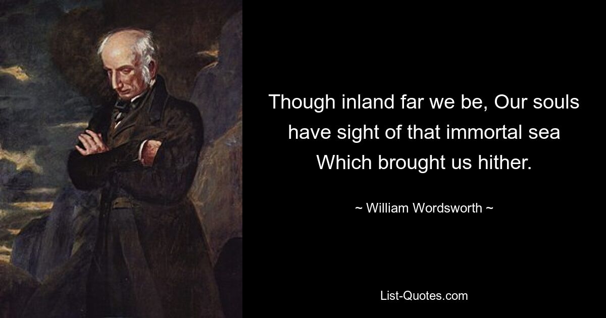 Though inland far we be, Our souls have sight of that immortal sea Which brought us hither. — © William Wordsworth