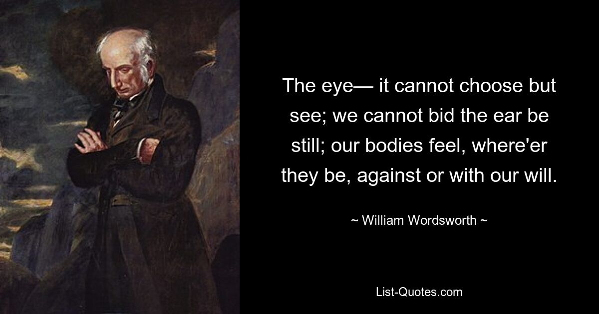 The eye— it cannot choose but see; we cannot bid the ear be still; our bodies feel, where'er they be, against or with our will. — © William Wordsworth