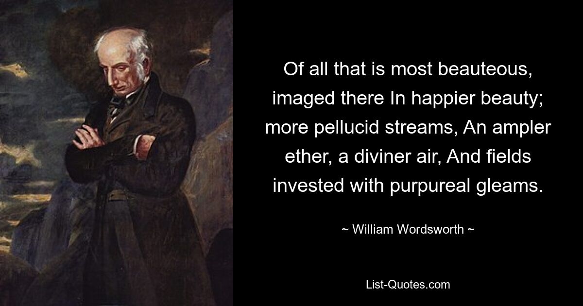 Of all that is most beauteous, imaged there In happier beauty; more pellucid streams, An ampler ether, a diviner air, And fields invested with purpureal gleams. — © William Wordsworth