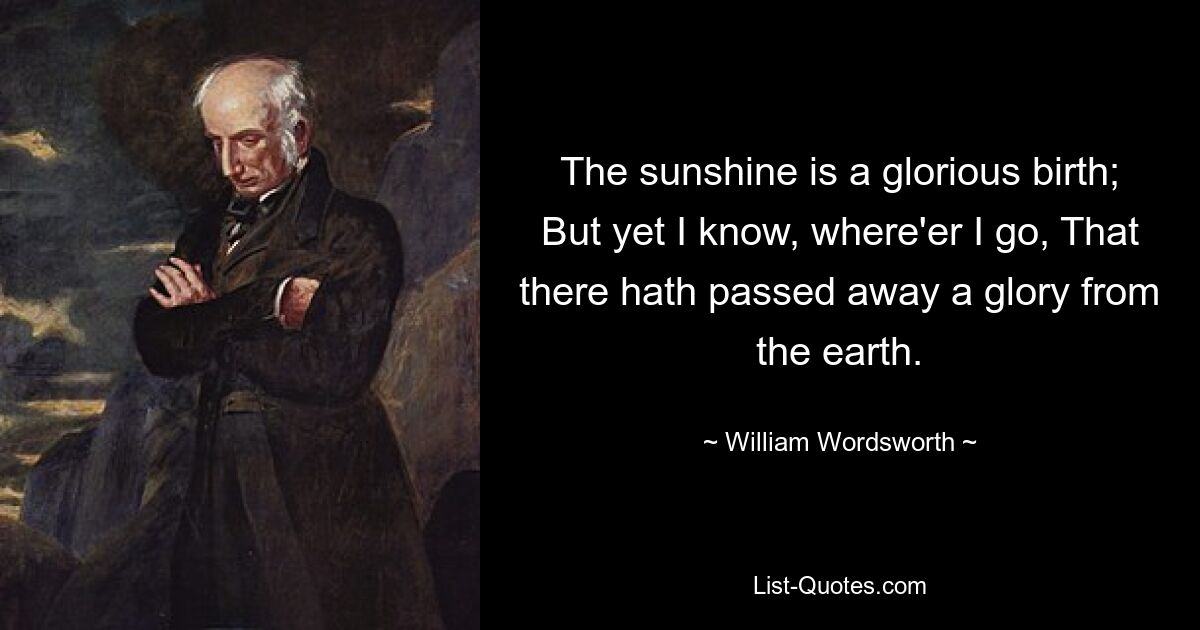 The sunshine is a glorious birth; But yet I know, where'er I go, That there hath passed away a glory from the earth. — © William Wordsworth