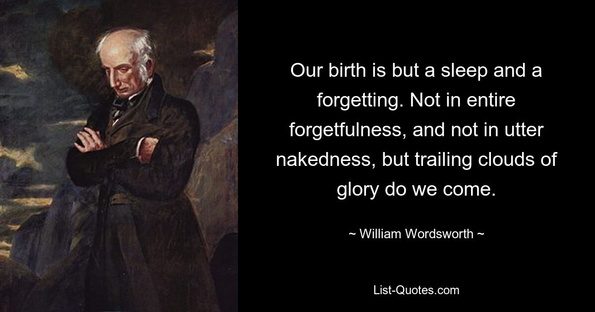 Our birth is but a sleep and a forgetting. Not in entire forgetfulness, and not in utter nakedness, but trailing clouds of glory do we come. — © William Wordsworth