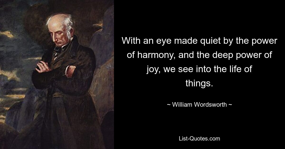 With an eye made quiet by the power of harmony, and the deep power of joy, we see into the life of things. — © William Wordsworth