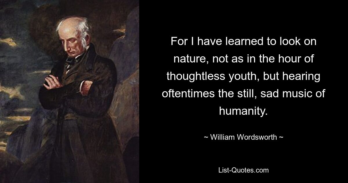 For I have learned to look on nature, not as in the hour of thoughtless youth, but hearing oftentimes the still, sad music of humanity. — © William Wordsworth