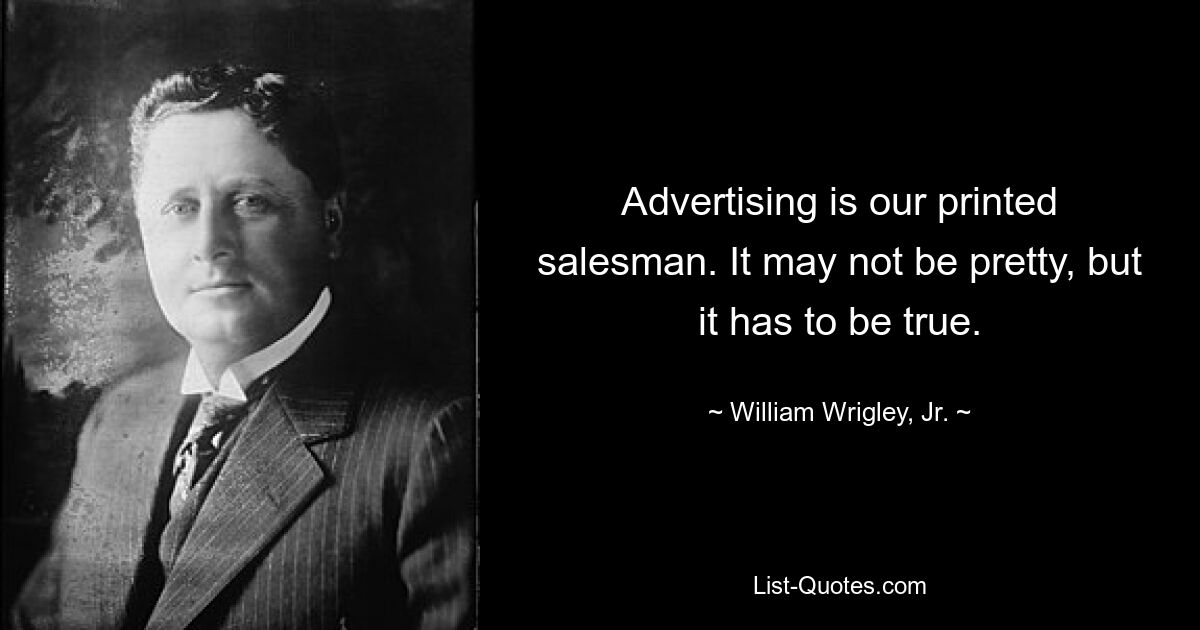 Advertising is our printed salesman. It may not be pretty, but it has to be true. — © William Wrigley, Jr.