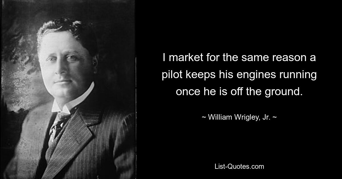 I market for the same reason a pilot keeps his engines running once he is off the ground. — © William Wrigley, Jr.