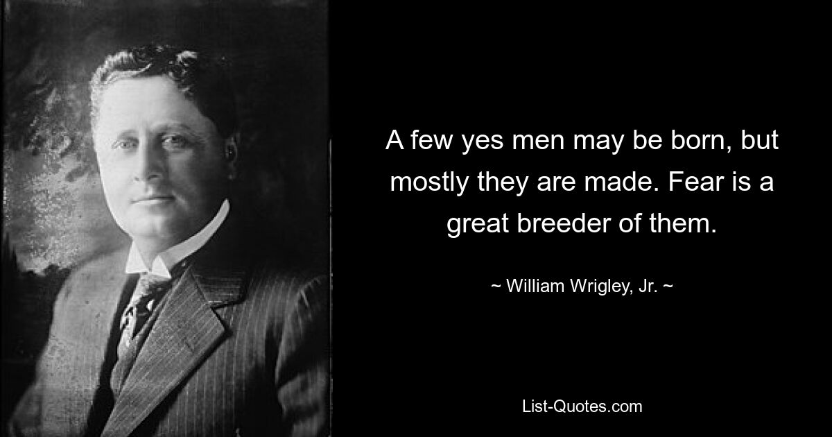 A few yes men may be born, but mostly they are made. Fear is a great breeder of them. — © William Wrigley, Jr.