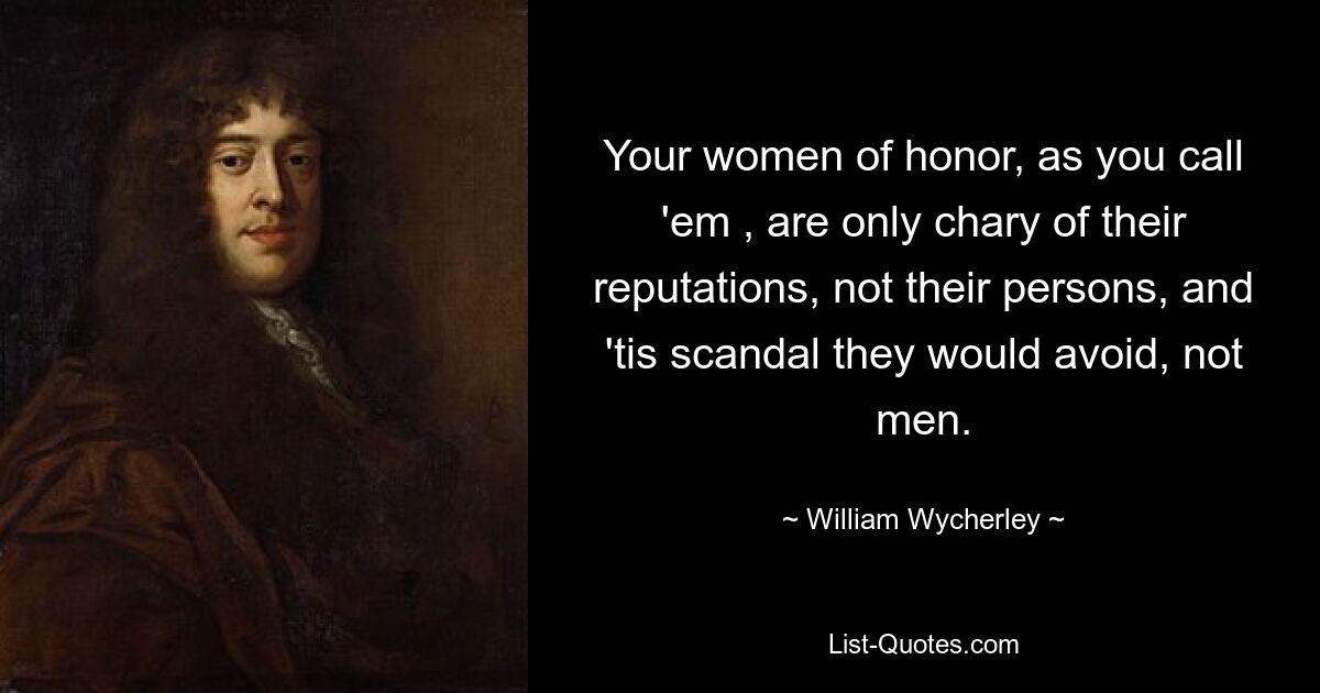 Your women of honor, as you call 'em , are only chary of their reputations, not their persons, and 'tis scandal they would avoid, not men. — © William Wycherley