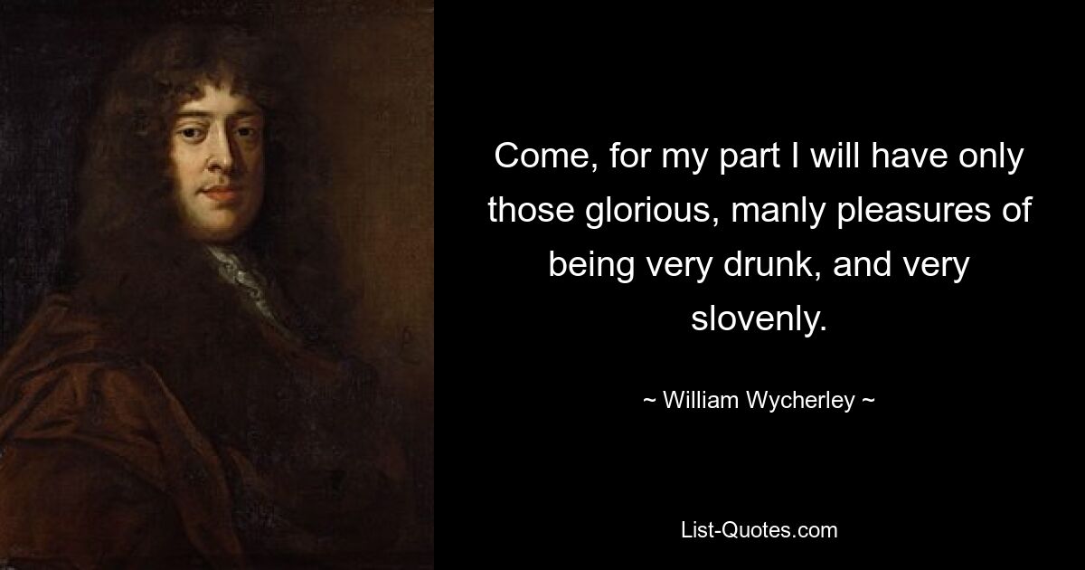 Come, for my part I will have only those glorious, manly pleasures of being very drunk, and very slovenly. — © William Wycherley