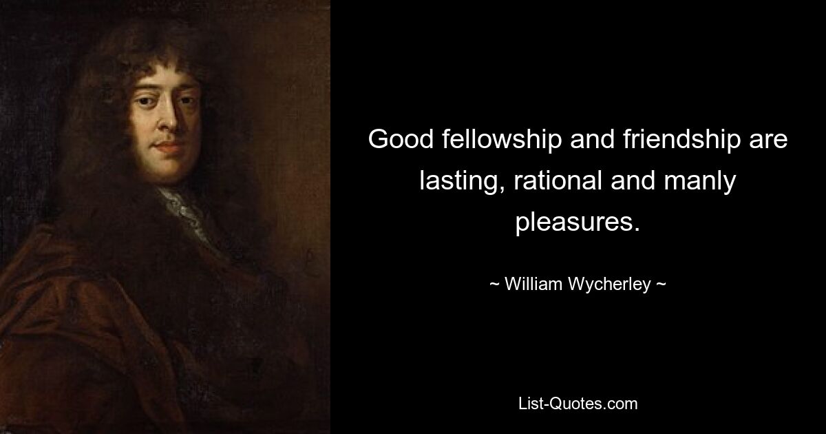 Good fellowship and friendship are lasting, rational and manly pleasures. — © William Wycherley