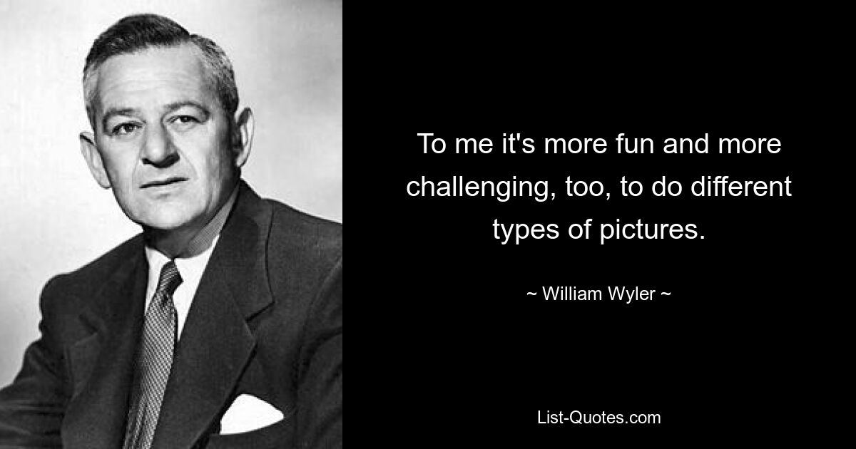 To me it's more fun and more challenging, too, to do different types of pictures. — © William Wyler