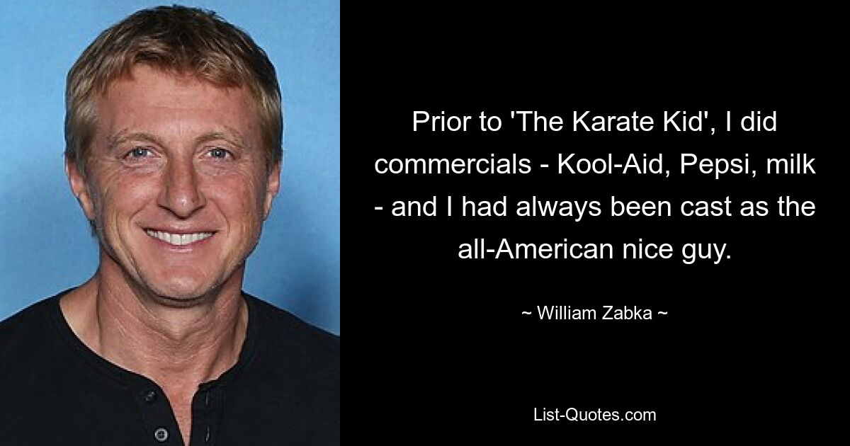 Prior to 'The Karate Kid', I did commercials - Kool-Aid, Pepsi, milk - and I had always been cast as the all-American nice guy. — © William Zabka