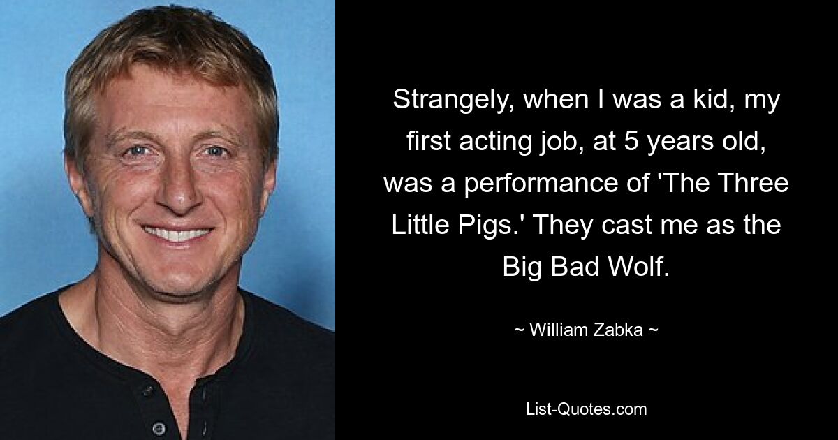 Strangely, when I was a kid, my first acting job, at 5 years old, was a performance of 'The Three Little Pigs.' They cast me as the Big Bad Wolf. — © William Zabka