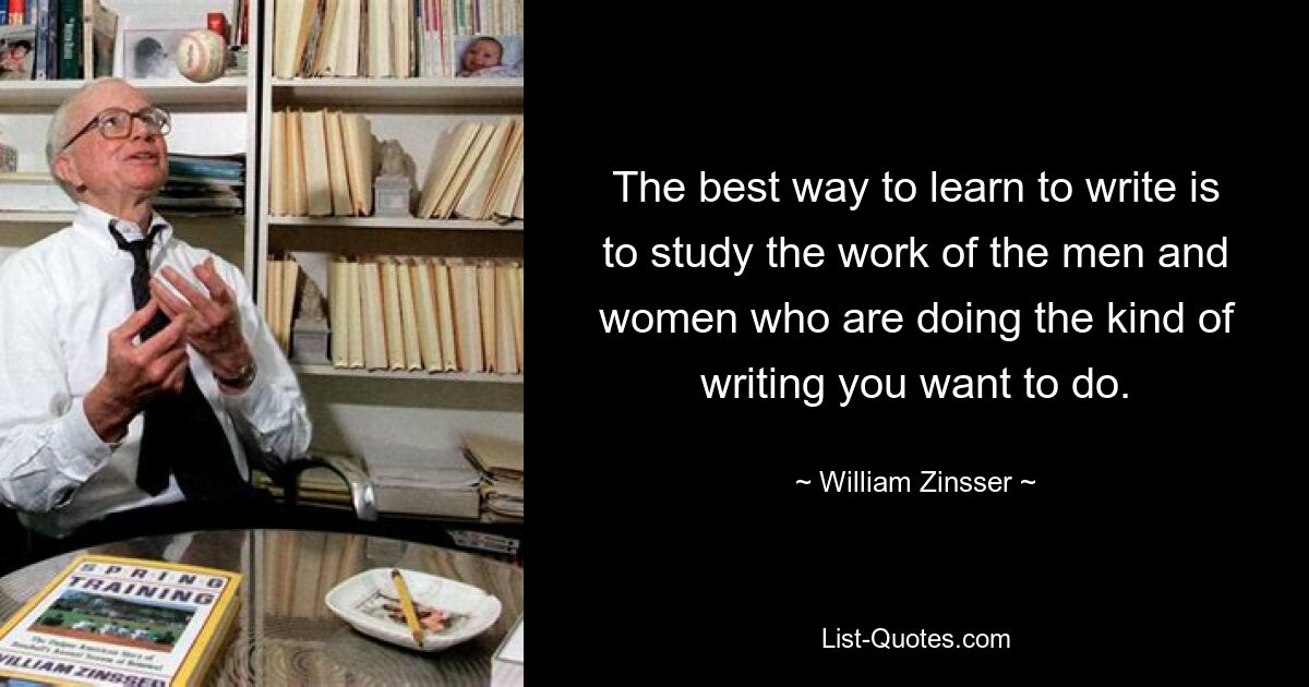 The best way to learn to write is to study the work of the men and women who are doing the kind of writing you want to do. — © William Zinsser